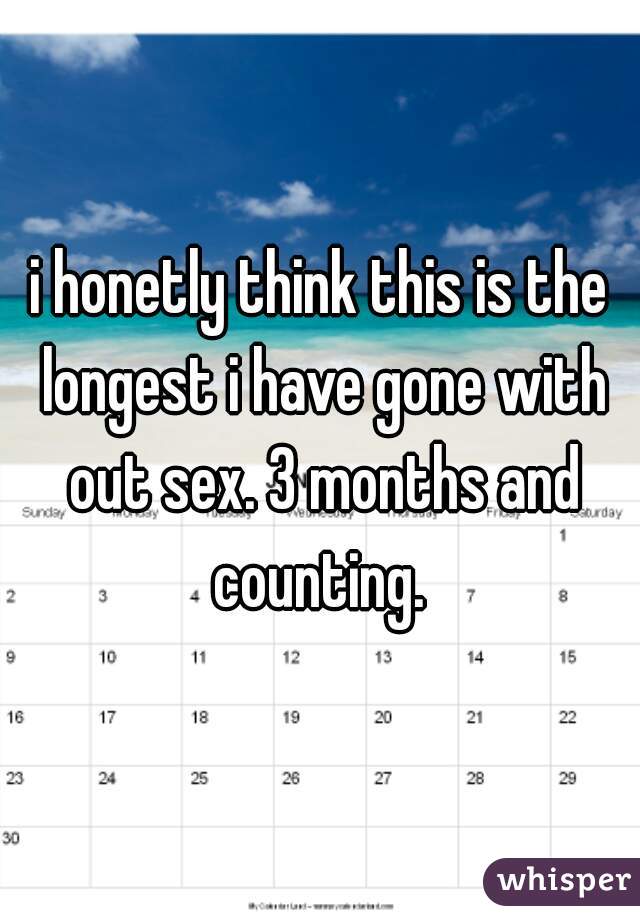 i honetly think this is the longest i have gone with out sex. 3 months and counting. 