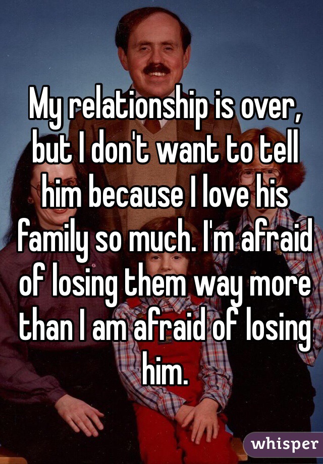 My relationship is over, but I don't want to tell him because I love his family so much. I'm afraid of losing them way more than I am afraid of losing him. 