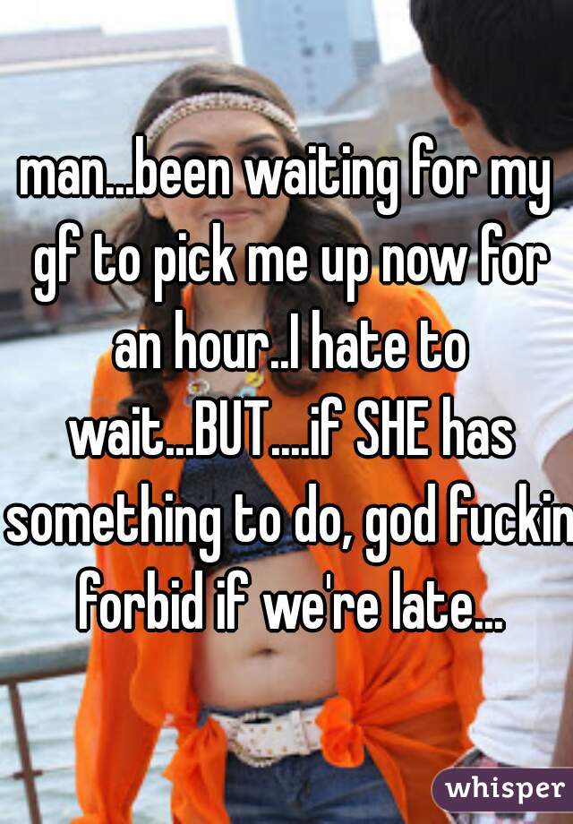 man...been waiting for my gf to pick me up now for an hour..I hate to wait...BUT....if SHE has something to do, god fuckin forbid if we're late...