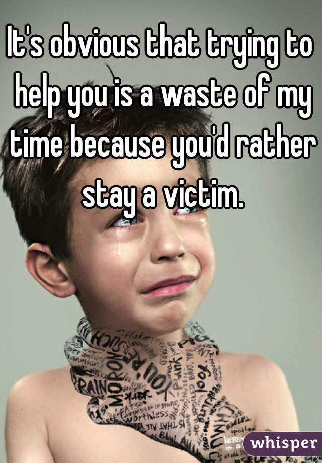 It's obvious that trying to help you is a waste of my time because you'd rather stay a victim.