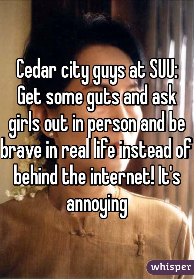 Cedar city guys at SUU:
Get some guts and ask girls out in person and be brave in real life instead of behind the internet! It's annoying