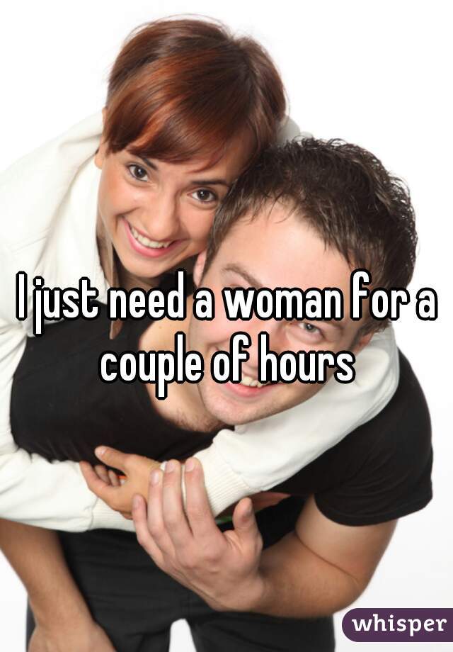 I just need a woman for a couple of hours 