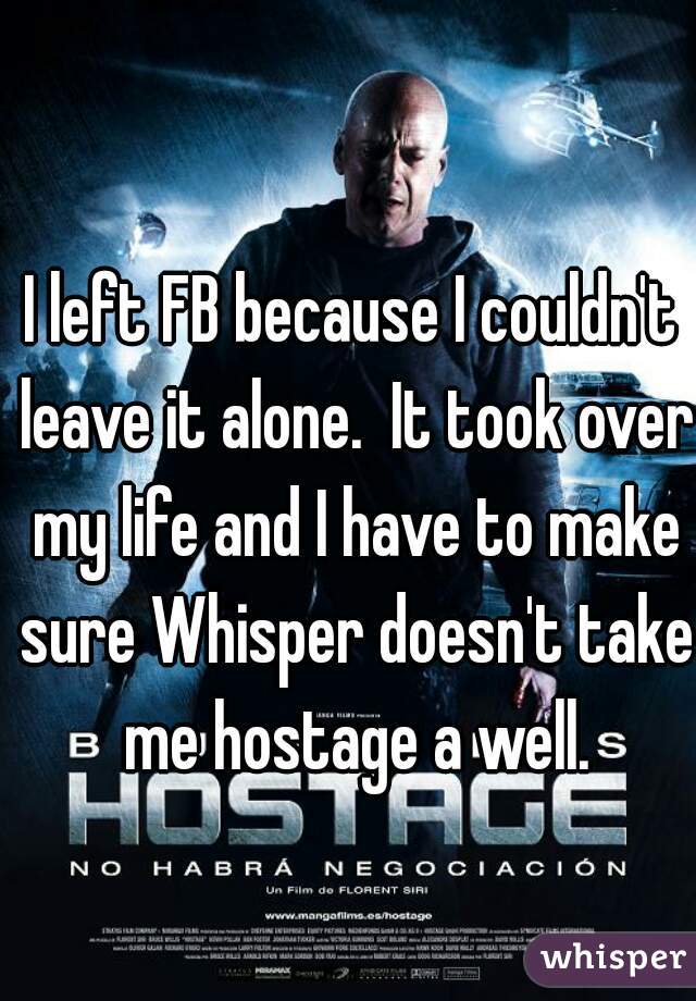 I left FB because I couldn't leave it alone.  It took over my life and I have to make sure Whisper doesn't take me hostage a well.