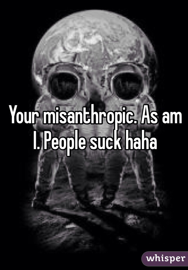 Your misanthropic. As am I. People suck haha