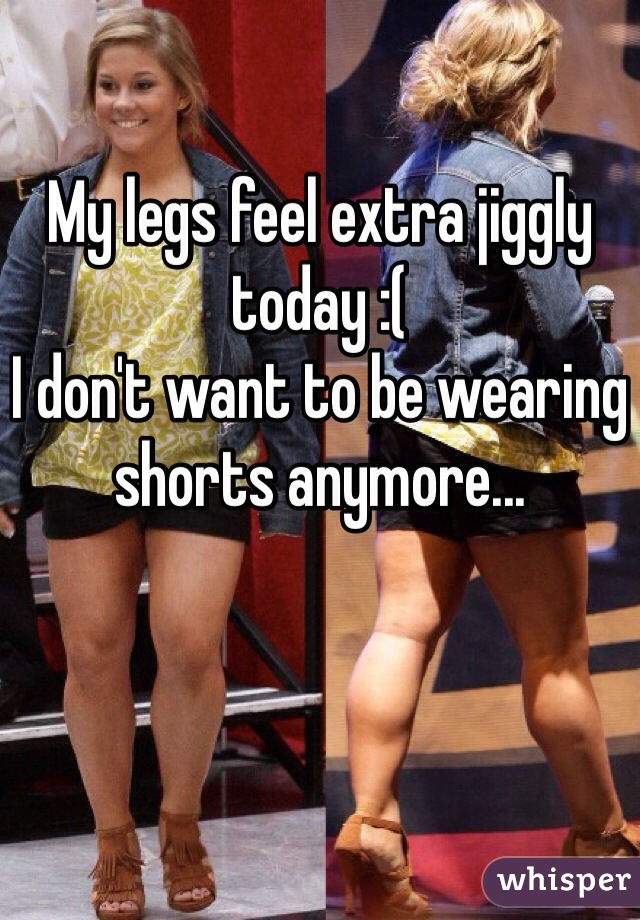 My legs feel extra jiggly today :( 
I don't want to be wearing shorts anymore...
