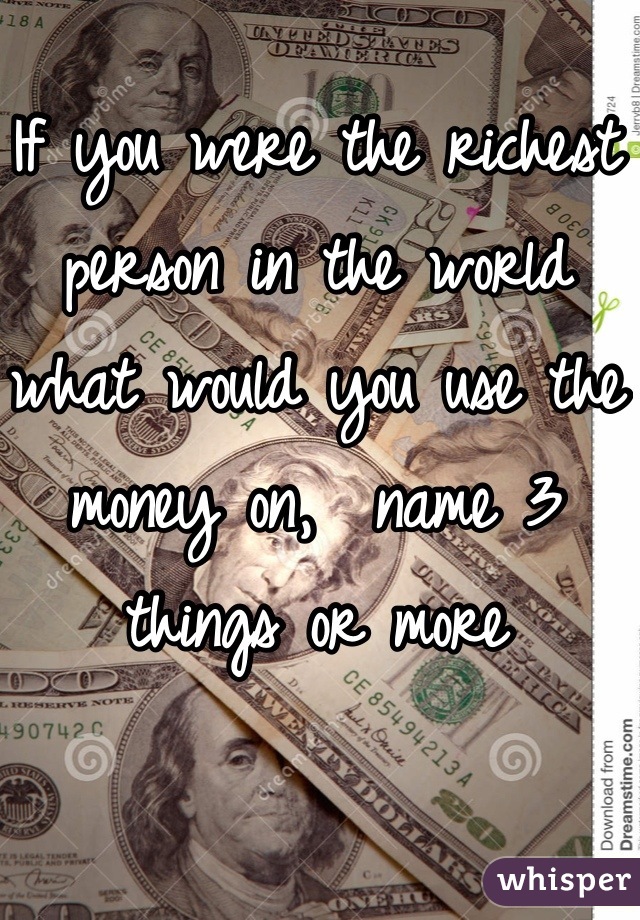 If you were the richest person in the world what would you use the money on,  name 3 things or more
