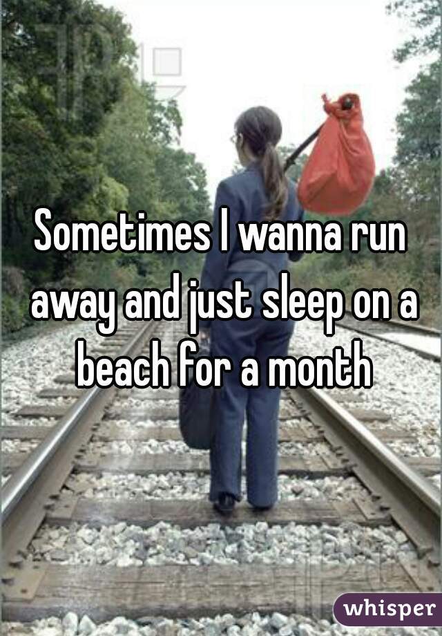 Sometimes I wanna run away and just sleep on a beach for a month