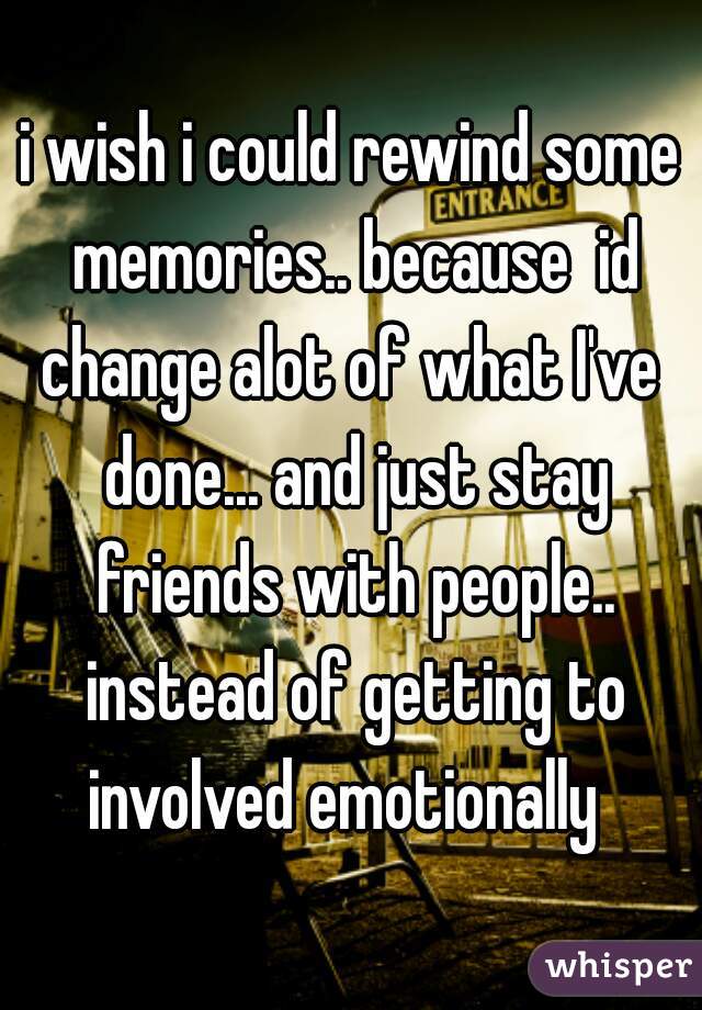 i wish i could rewind some memories.. because  id change alot of what I've  done... and just stay friends with people.. instead of getting to involved emotionally  