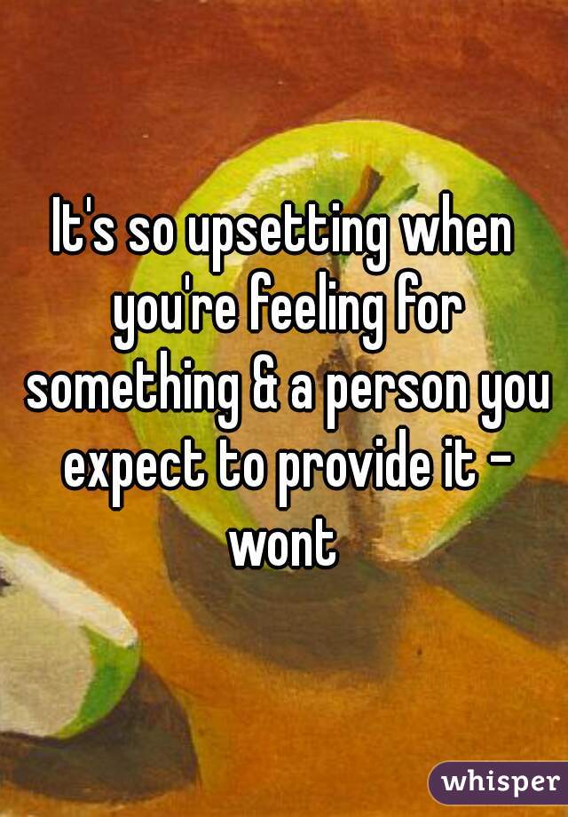 It's so upsetting when you're feeling for something & a person you expect to provide it - wont 