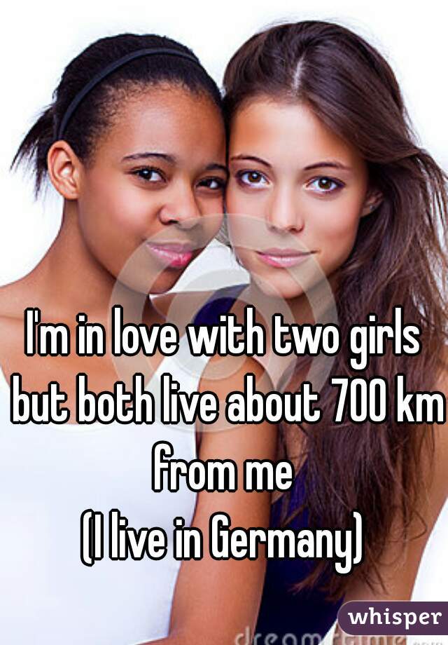 I'm in love with two girls but both live about 700 km from me 
(I live in Germany)