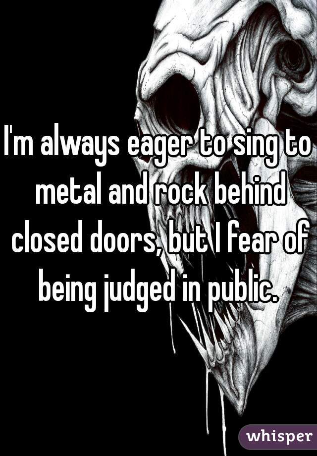 I'm always eager to sing to metal and rock behind closed doors, but I fear of being judged in public. 