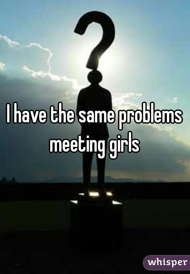 I have the same problems meeting girls 