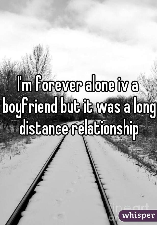 I'm forever alone iv a boyfriend but it was a long distance relationship