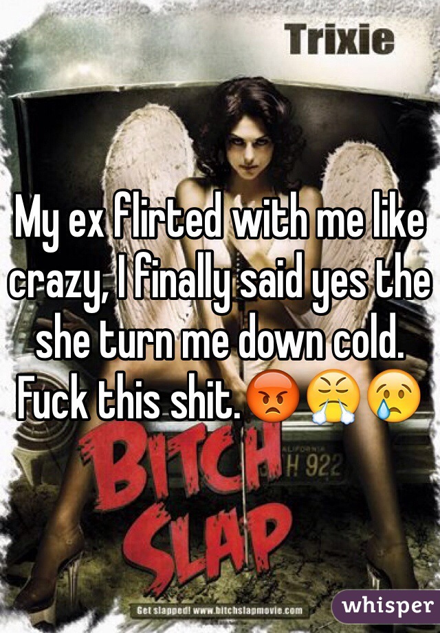 My ex flirted with me like crazy, I finally said yes the she turn me down cold. Fuck this shit.😡😤😢