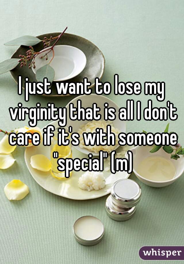 I just want to lose my virginity that is all I don't care if it's with someone "special" (m)