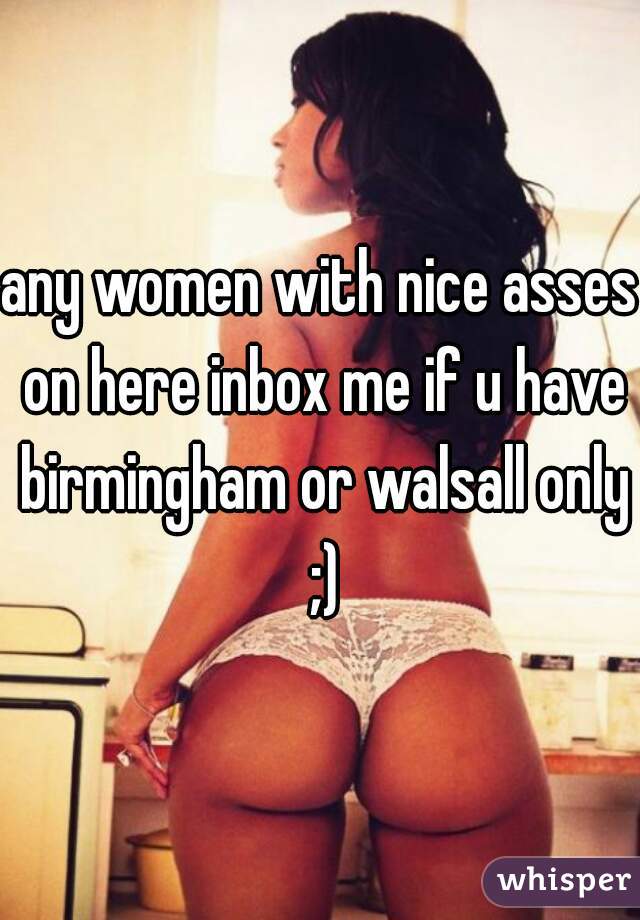 any women with nice asses on here inbox me if u have birmingham or walsall only ;)