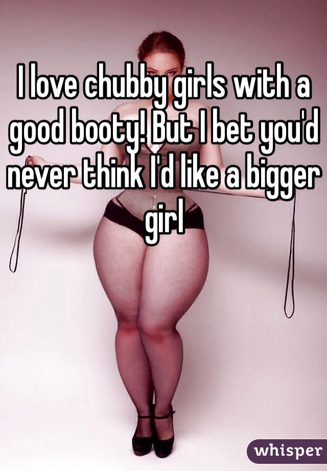 I love chubby girls with a good booty! But I bet you'd never think I'd like a bigger girl