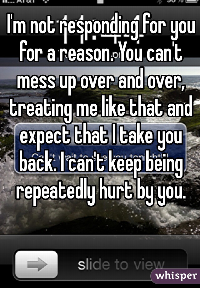 I'm not responding for you for a reason. You can't mess up over and over, treating me like that and expect that I take you back. I can't keep being repeatedly hurt by you.   