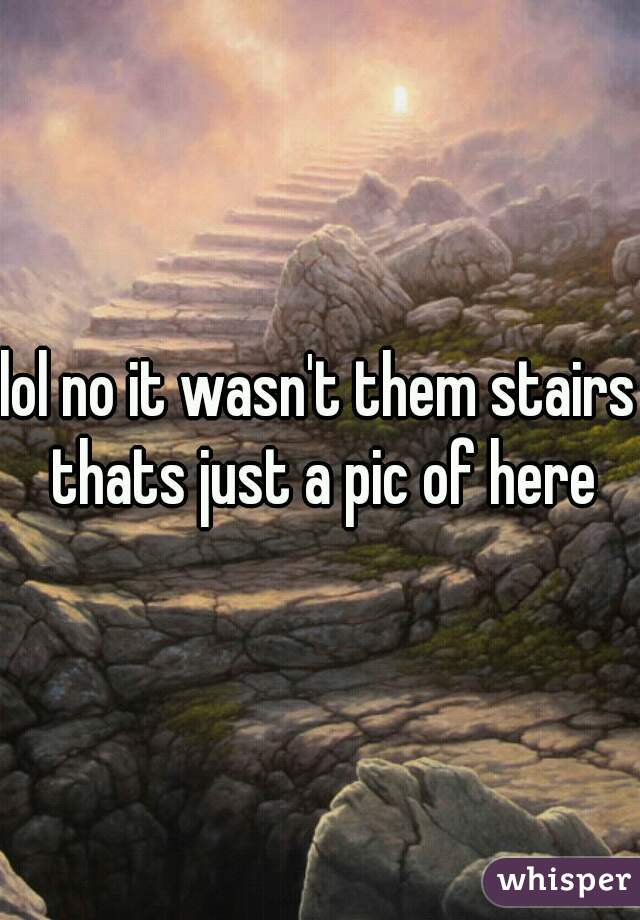lol no it wasn't them stairs thats just a pic of here
