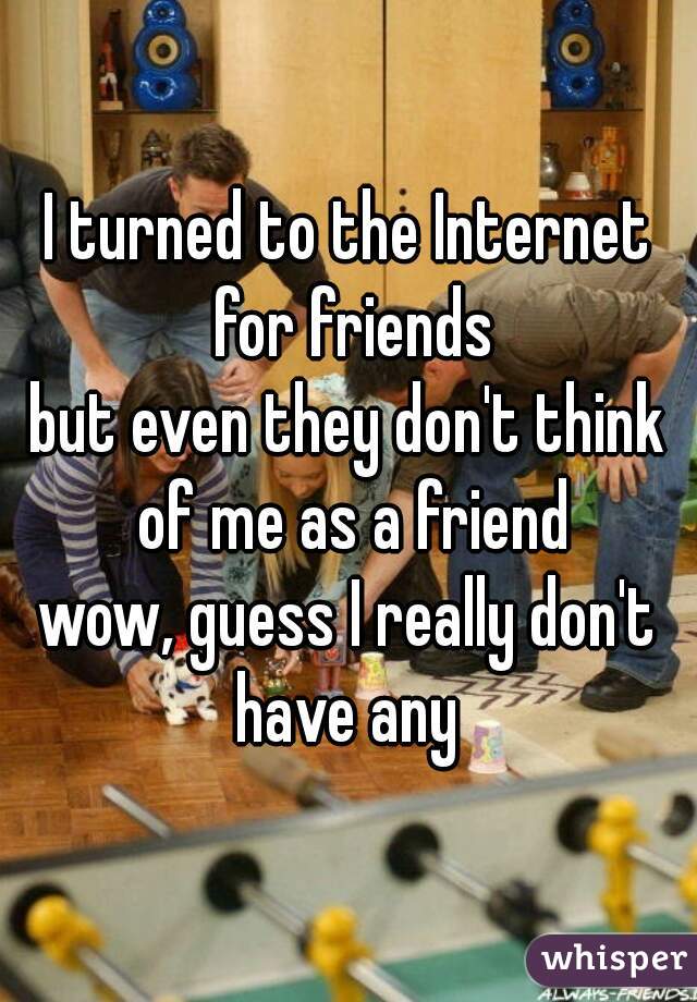 I turned to the Internet for friends
but even they don't think of me as a friend
wow, guess I really don't have any 
