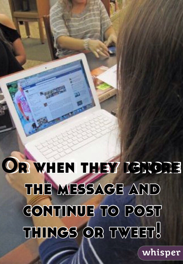 Or when they ignore the message and continue to post  things or tweet!