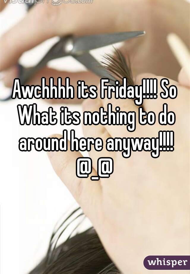 Awchhhh its Friday!!!! So What its nothing to do around here anyway!!!! @_@ 