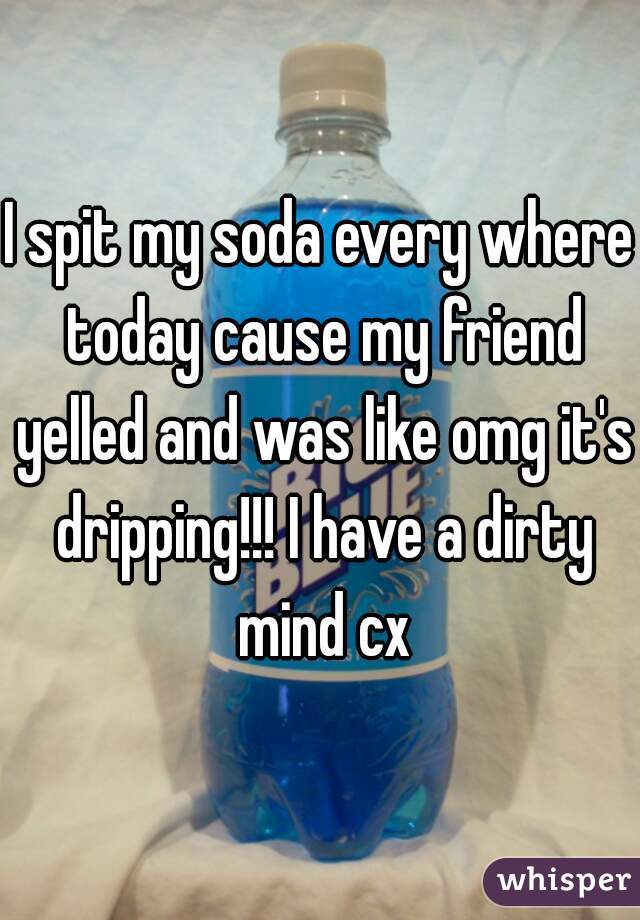 I spit my soda every where today cause my friend yelled and was like omg it's dripping!!! I have a dirty mind cx