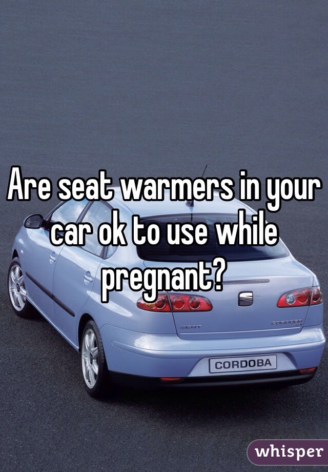 Are seat warmers in your car ok to use while pregnant?