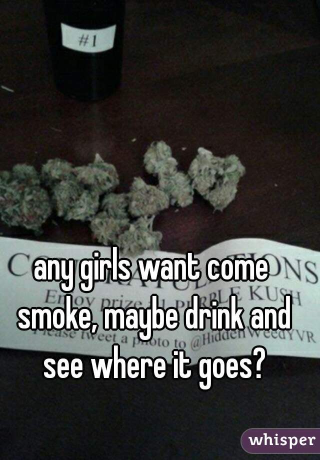 any girls want come smoke, maybe drink and see where it goes?