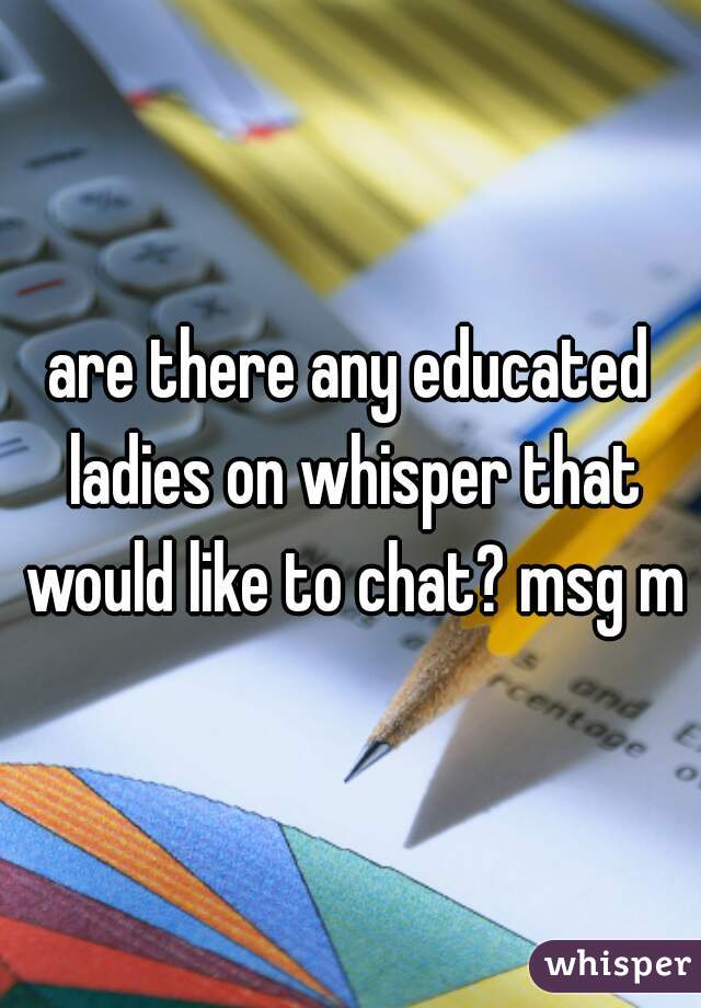 are there any educated ladies on whisper that would like to chat? msg me