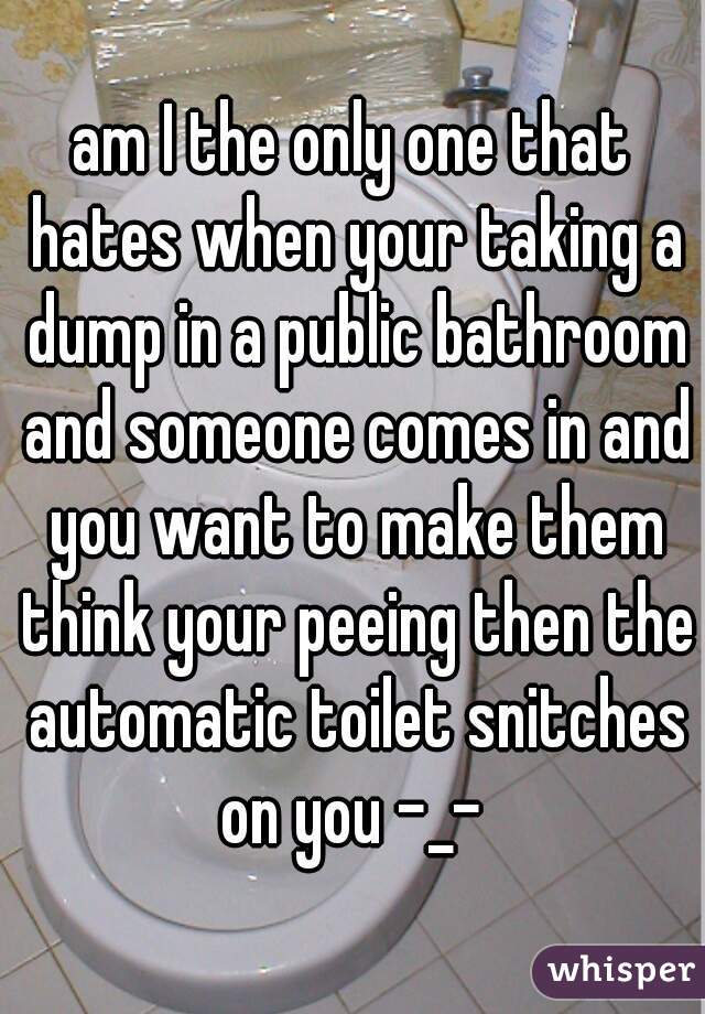 am I the only one that hates when your taking a dump in a public bathroom and someone comes in and you want to make them think your peeing then the automatic toilet snitches on you -_- 