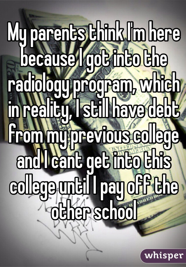 My parents think I'm here because I got into the radiology program, which in reality, I still have debt from my previous college and I cant get into this college until I pay off the other school