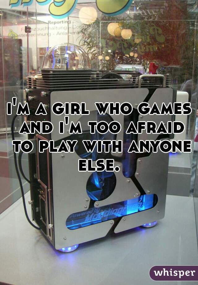 i'm a girl who games and i'm too afraid to play with anyone else. 