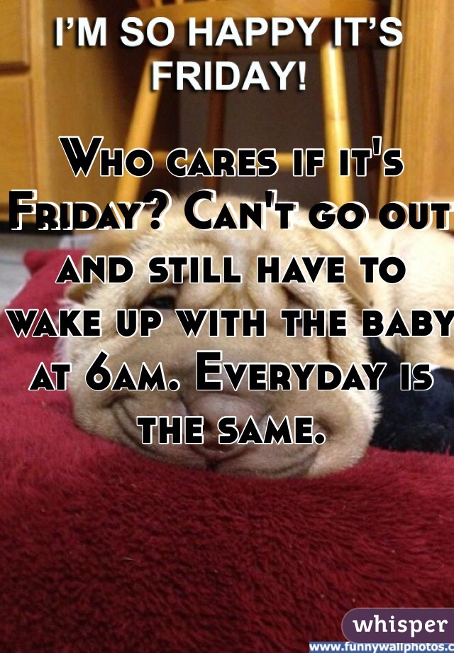 Who cares if it's Friday? Can't go out and still have to wake up with the baby at 6am. Everyday is the same. 