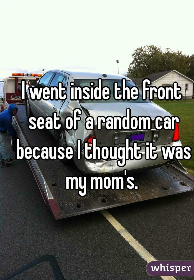 I went inside the front seat of a random car because I thought it was my mom's. 