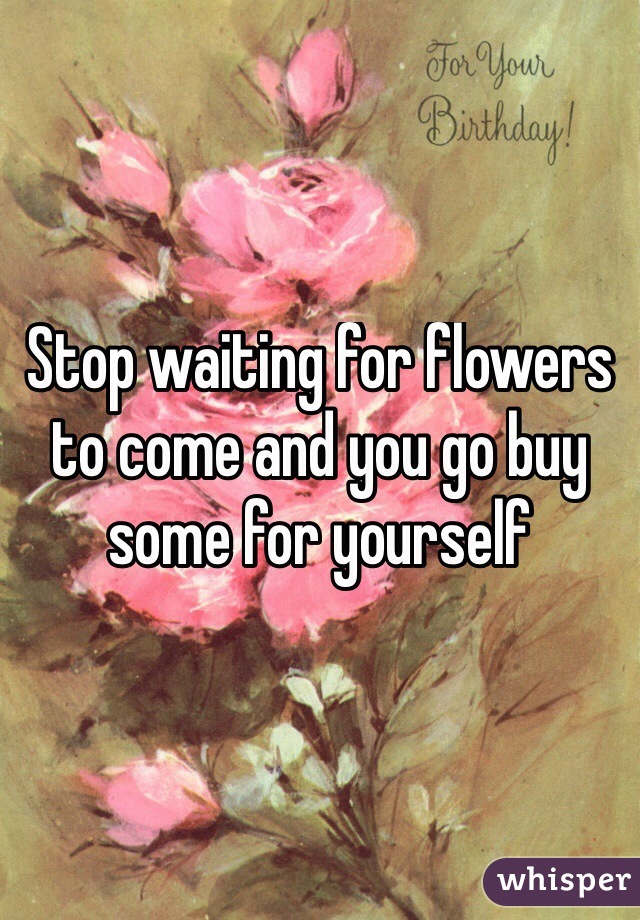 Stop waiting for flowers to come and you go buy some for yourself 
