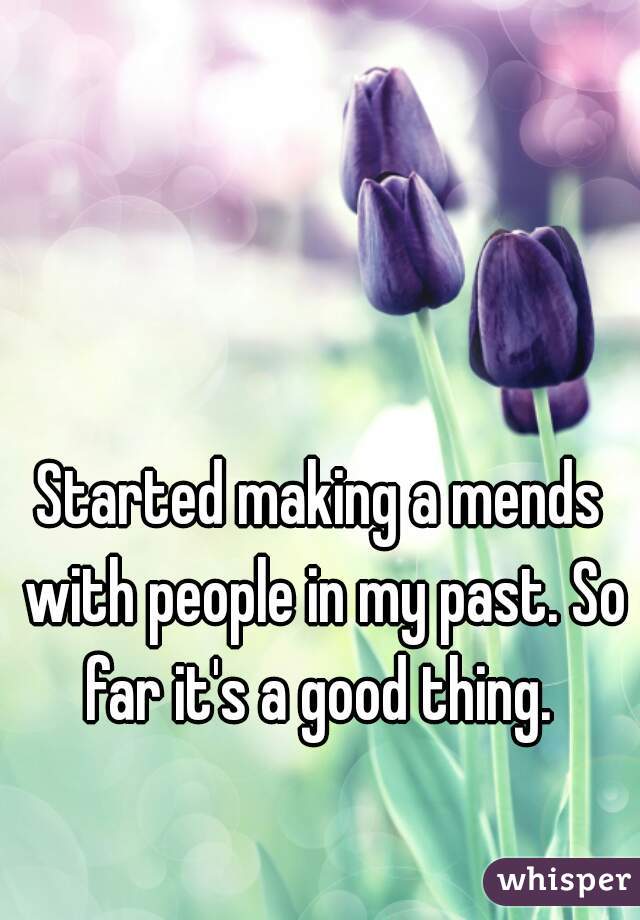 Started making a mends with people in my past. So far it's a good thing. 