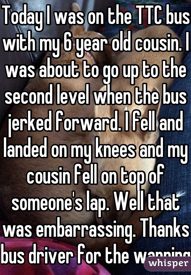 Today I was on the TTC bus with my 6 year old cousin. I was about to go up to the second level when the bus jerked forward. I fell and landed on my knees and my cousin fell on top of someone's lap. Well that was embarrassing. Thanks bus driver for the warning.