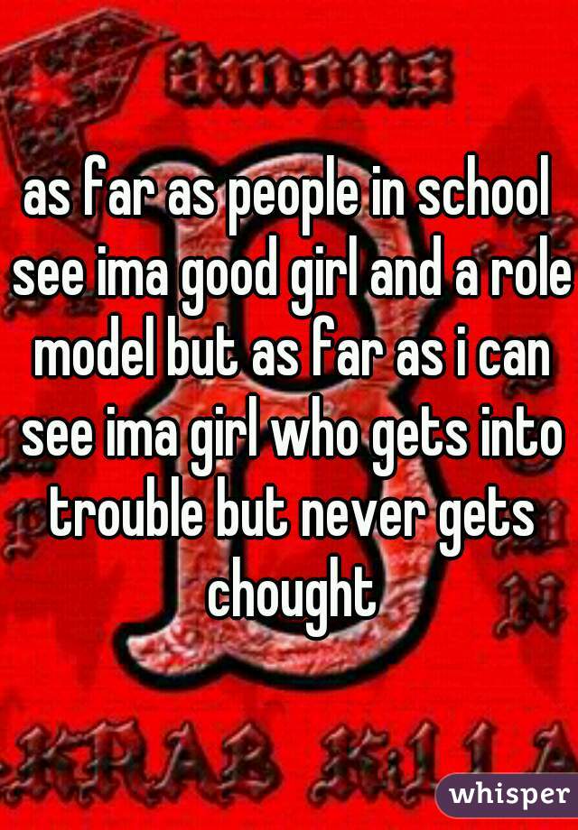 as far as people in school see ima good girl and a role model but as far as i can see ima girl who gets into trouble but never gets chought