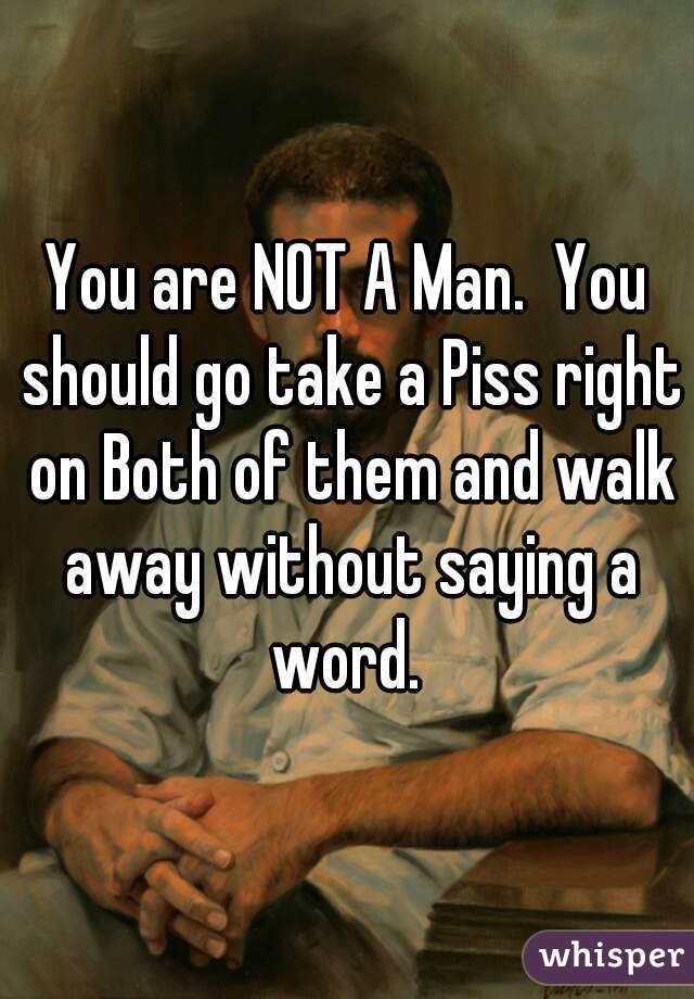 You are NOT A Man.  You should go take a Piss right on Both of them and walk away without saying a word. 