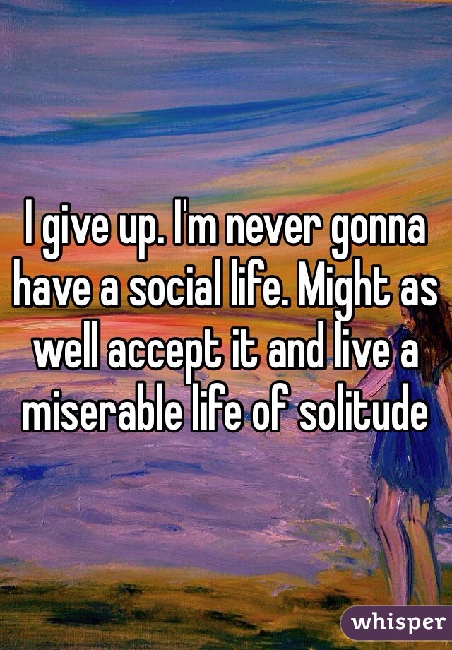 I give up. I'm never gonna have a social life. Might as well accept it and live a miserable life of solitude
