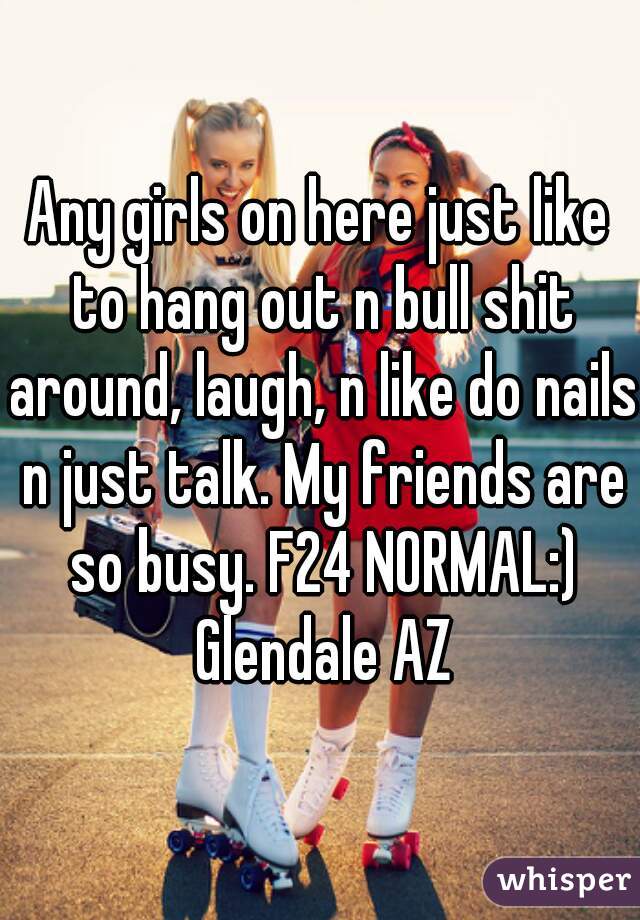 Any girls on here just like to hang out n bull shit around, laugh, n like do nails n just talk. My friends are so busy. F24 NORMAL:) Glendale AZ