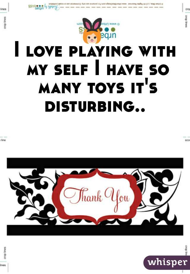 👯 
I love playing with my self I have so many toys it's disturbing.. 