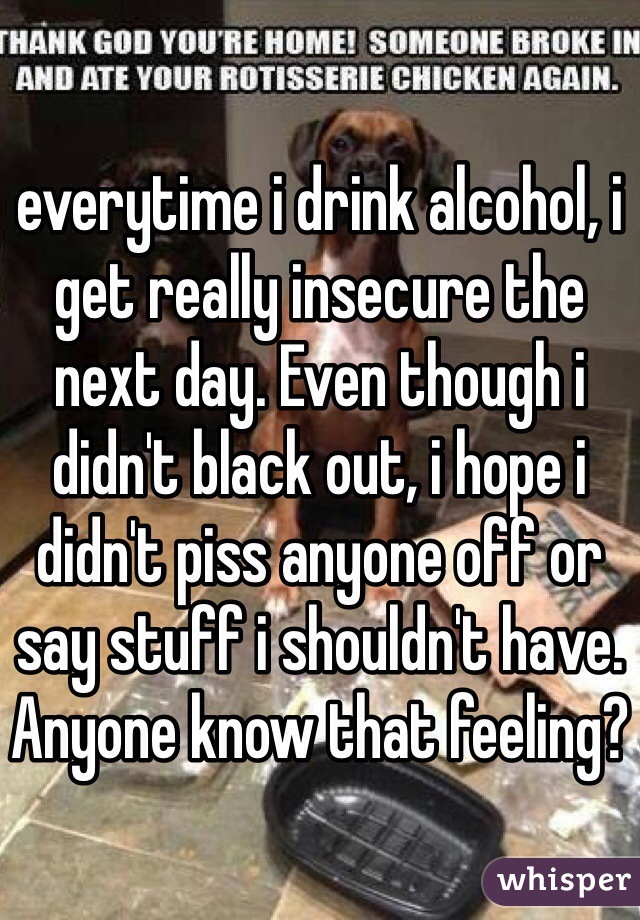 everytime i drink alcohol, i get really insecure the next day. Even though i didn't black out, i hope i didn't piss anyone off or say stuff i shouldn't have. Anyone know that feeling?
