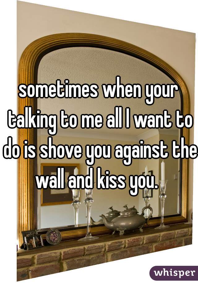 sometimes when your talking to me all I want to do is shove you against the wall and kiss you.  