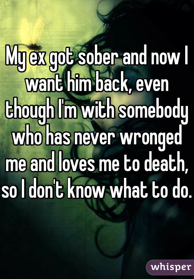 My ex got sober and now I want him back, even though I'm with somebody who has never wronged me and loves me to death, so I don't know what to do. 