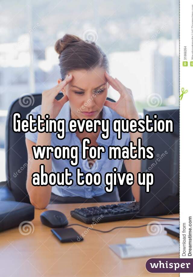 Getting every question wrong for maths 


about too give up