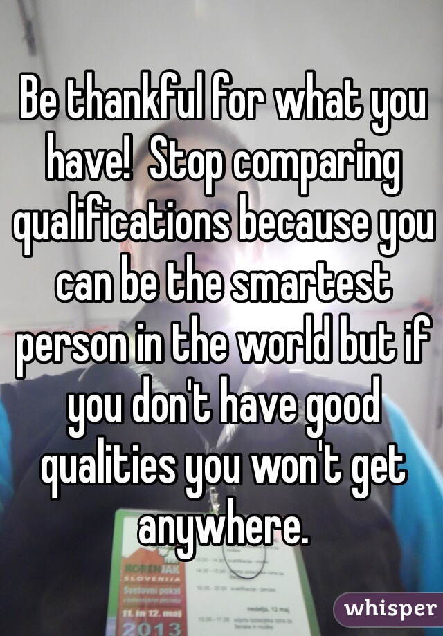 Be thankful for what you have!  Stop comparing qualifications because you can be the smartest person in the world but if you don't have good qualities you won't get anywhere.