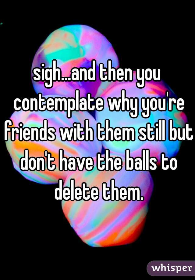 sigh...and then you contemplate why you're friends with them still but don't have the balls to delete them.