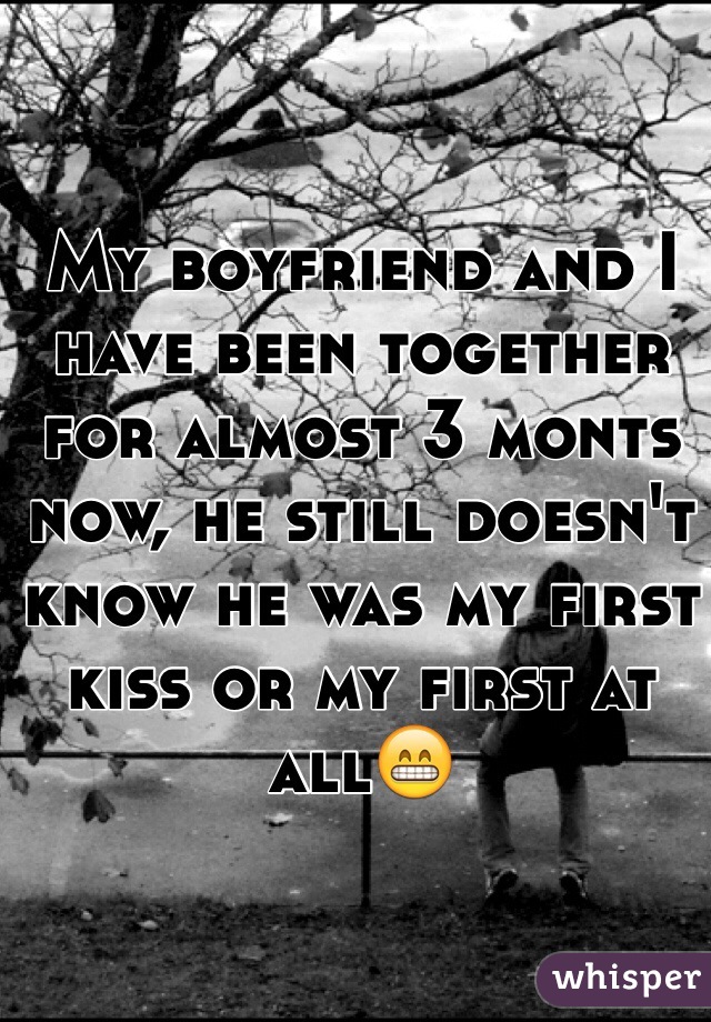 My boyfriend and I have been together for almost 3 monts now, he still doesn't know he was my first kiss or my first at all😁